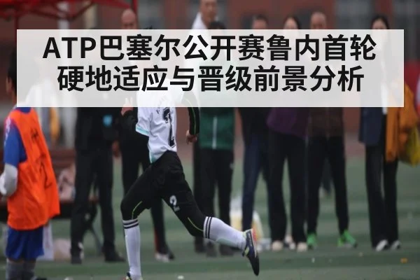 ATP巴塞尔公开赛鲁内首轮硬地适应与晋级前景分析